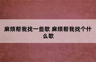 麻烦帮我找一些歌 麻烦帮我找个什么歌